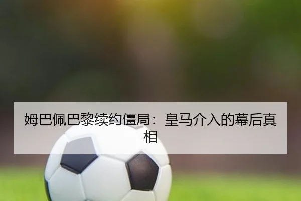 姆巴佩巴黎续约僵局:皇马介入的幕后真相