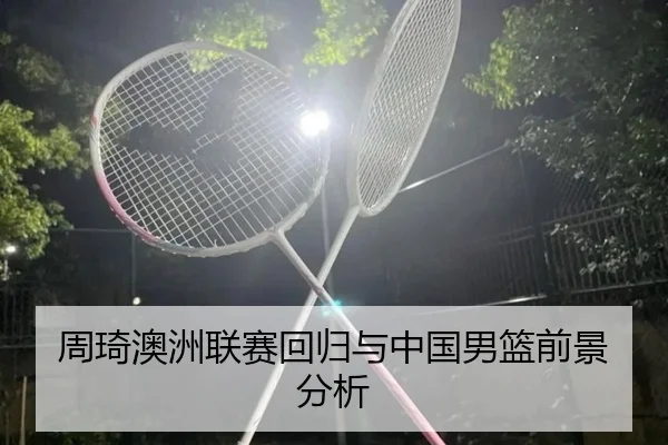 周琦澳洲联赛回归与中国男篮前景分析